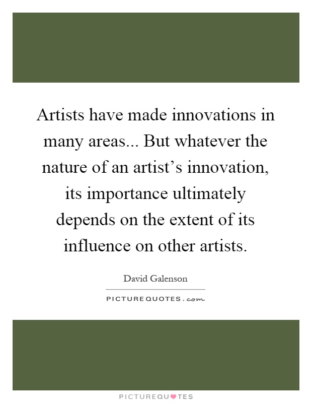 Artists have made innovations in many areas... But whatever the nature of an artist's innovation, its importance ultimately depends on the extent of its influence on other artists Picture Quote #1