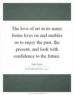 The love of art in its many forms lives on and enables us to enjoy the past, the present, and look with confidence to the future Picture Quote #1