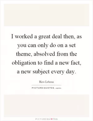 I worked a great deal then, as you can only do on a set theme, absolved from the obligation to find a new fact, a new subject every day Picture Quote #1