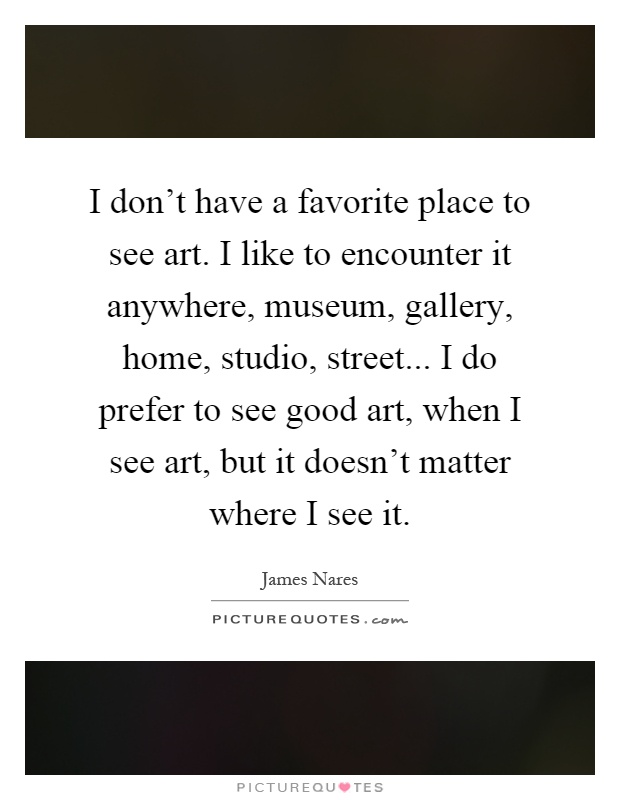 I don't have a favorite place to see art. I like to encounter it anywhere, museum, gallery, home, studio, street... I do prefer to see good art, when I see art, but it doesn't matter where I see it Picture Quote #1