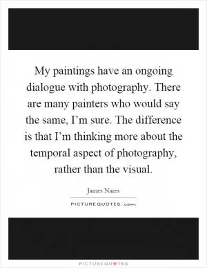 My paintings have an ongoing dialogue with photography. There are many painters who would say the same, I’m sure. The difference is that I’m thinking more about the temporal aspect of photography, rather than the visual Picture Quote #1