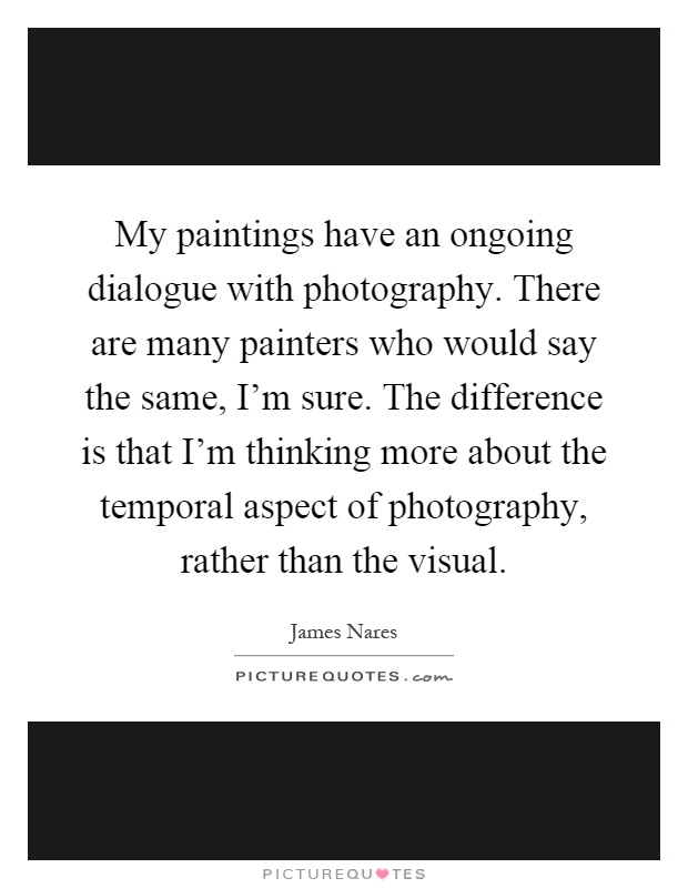 My paintings have an ongoing dialogue with photography. There are many painters who would say the same, I'm sure. The difference is that I'm thinking more about the temporal aspect of photography, rather than the visual Picture Quote #1