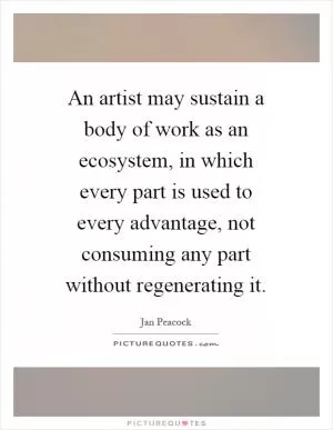 An artist may sustain a body of work as an ecosystem, in which every part is used to every advantage, not consuming any part without regenerating it Picture Quote #1