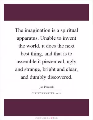 The imagination is a spiritual apparatus. Unable to invent the world, it does the next best thing, and that is to assemble it piecemeal, ugly and strange, bright and clear, and dumbly discovered Picture Quote #1