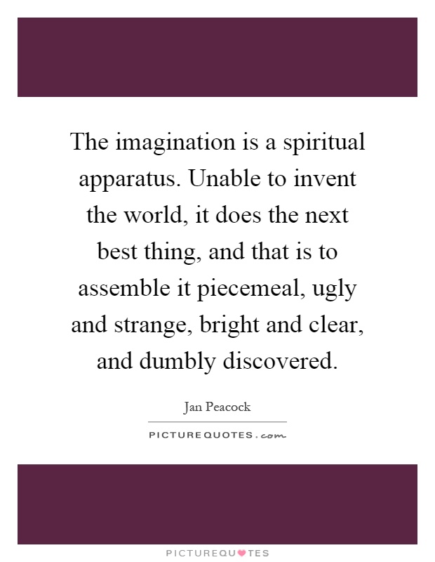 The imagination is a spiritual apparatus. Unable to invent the world, it does the next best thing, and that is to assemble it piecemeal, ugly and strange, bright and clear, and dumbly discovered Picture Quote #1