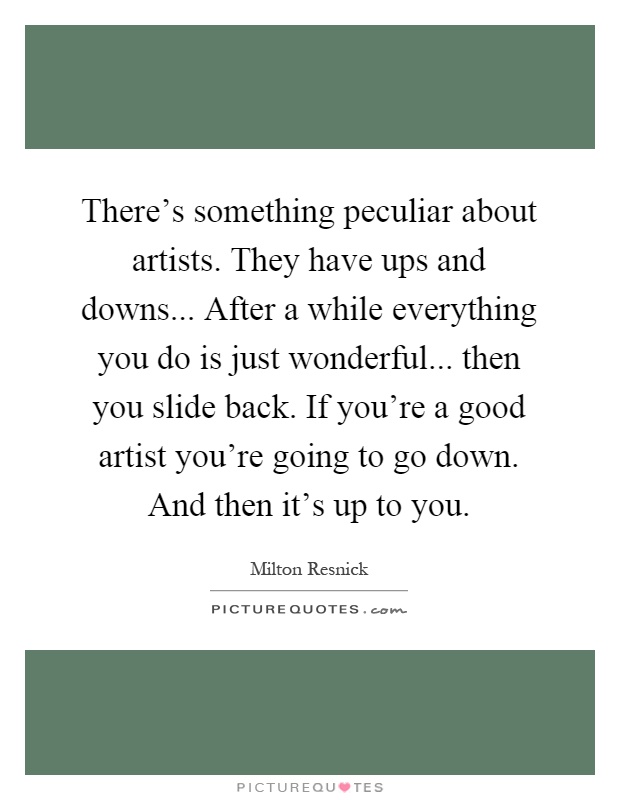 There's something peculiar about artists. They have ups and downs... After a while everything you do is just wonderful... then you slide back. If you're a good artist you're going to go down. And then it's up to you Picture Quote #1