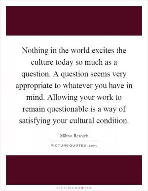 Nothing in the world excites the culture today so much as a question. A question seems very appropriate to whatever you have in mind. Allowing your work to remain questionable is a way of satisfying your cultural condition Picture Quote #1