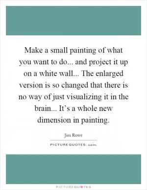 Make a small painting of what you want to do... and project it up on a white wall... The enlarged version is so changed that there is no way of just visualizing it in the brain... It’s a whole new dimension in painting Picture Quote #1