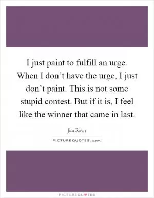 I just paint to fulfill an urge. When I don’t have the urge, I just don’t paint. This is not some stupid contest. But if it is, I feel like the winner that came in last Picture Quote #1