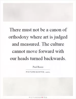 There must not be a canon of orthodoxy where art is judged and measured. The culture cannot move forward with our heads turned backwards Picture Quote #1