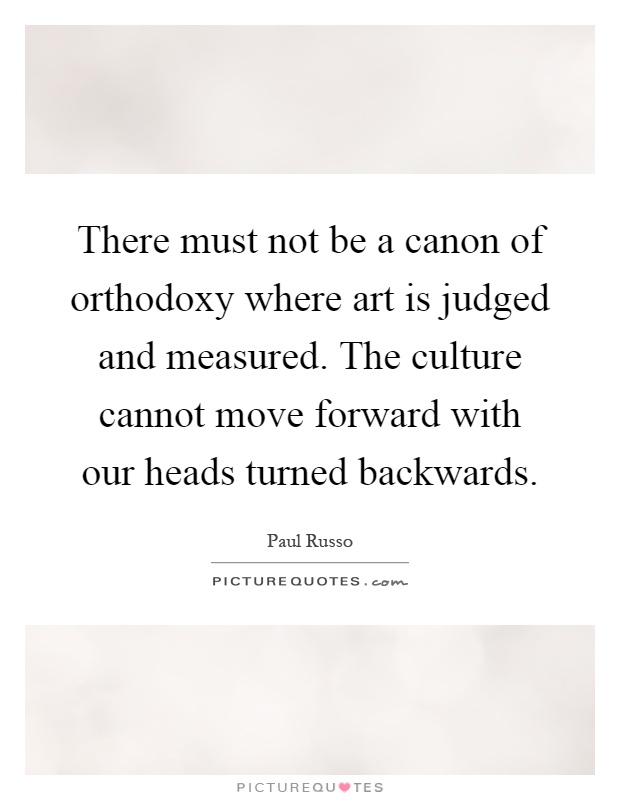There must not be a canon of orthodoxy where art is judged and measured. The culture cannot move forward with our heads turned backwards Picture Quote #1