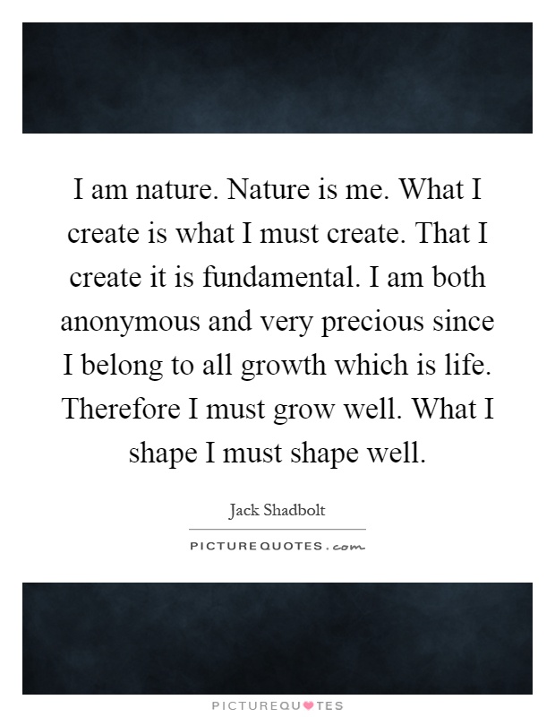 I am nature. Nature is me. What I create is what I must create. That I create it is fundamental. I am both anonymous and very precious since I belong to all growth which is life. Therefore I must grow well. What I shape I must shape well Picture Quote #1