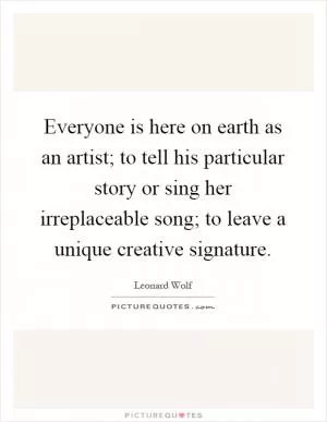 Everyone is here on earth as an artist; to tell his particular story or sing her irreplaceable song; to leave a unique creative signature Picture Quote #1