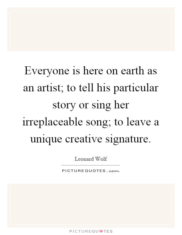 Everyone is here on earth as an artist; to tell his particular story or sing her irreplaceable song; to leave a unique creative signature Picture Quote #1