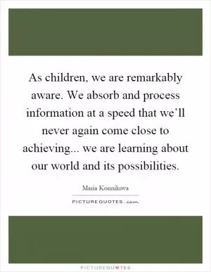As children, we are remarkably aware. We absorb and process information at a speed that we’ll never again come close to achieving... we are learning about our world and its possibilities Picture Quote #1