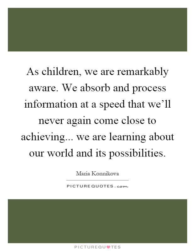 As children, we are remarkably aware. We absorb and process information at a speed that we'll never again come close to achieving... we are learning about our world and its possibilities Picture Quote #1
