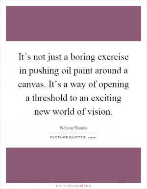 It’s not just a boring exercise in pushing oil paint around a canvas. It’s a way of opening a threshold to an exciting new world of vision Picture Quote #1