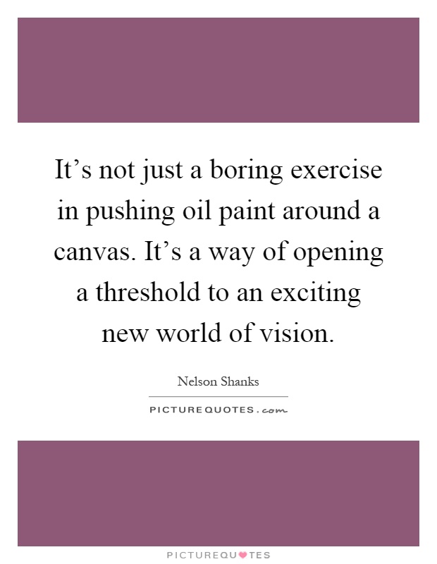 It's not just a boring exercise in pushing oil paint around a canvas. It's a way of opening a threshold to an exciting new world of vision Picture Quote #1