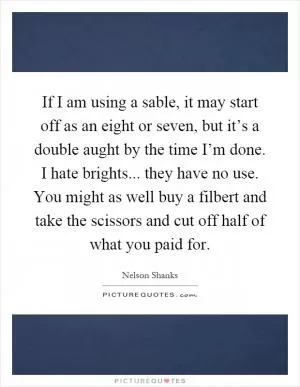 If I am using a sable, it may start off as an eight or seven, but it’s a double aught by the time I’m done. I hate brights... they have no use. You might as well buy a filbert and take the scissors and cut off half of what you paid for Picture Quote #1