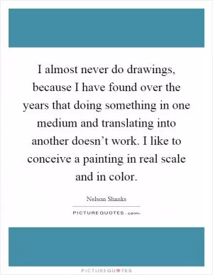 I almost never do drawings, because I have found over the years that doing something in one medium and translating into another doesn’t work. I like to conceive a painting in real scale and in color Picture Quote #1