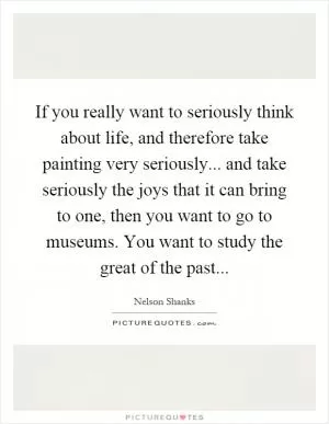 If you really want to seriously think about life, and therefore take painting very seriously... and take seriously the joys that it can bring to one, then you want to go to museums. You want to study the great of the past Picture Quote #1
