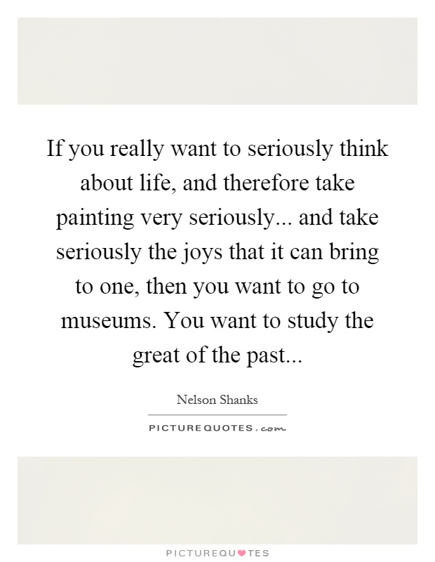 If you really want to seriously think about life, and therefore take painting very seriously... and take seriously the joys that it can bring to one, then you want to go to museums. You want to study the great of the past Picture Quote #1