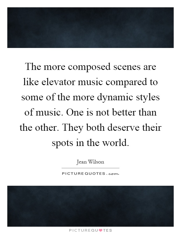The more composed scenes are like elevator music compared to some of the more dynamic styles of music. One is not better than the other. They both deserve their spots in the world Picture Quote #1