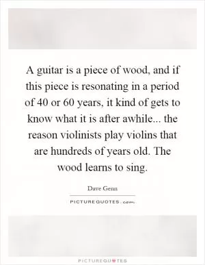 A guitar is a piece of wood, and if this piece is resonating in a period of 40 or 60 years, it kind of gets to know what it is after awhile... the reason violinists play violins that are hundreds of years old. The wood learns to sing Picture Quote #1