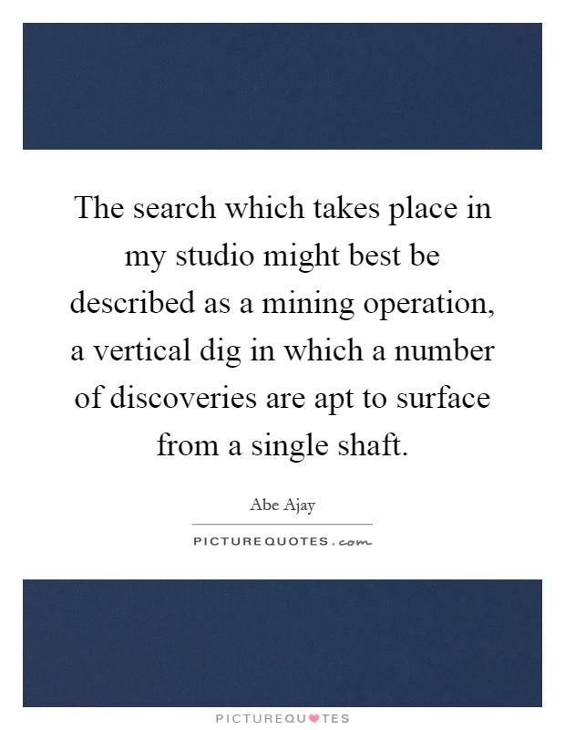 The search which takes place in my studio might best be described as a mining operation, a vertical dig in which a number of discoveries are apt to surface from a single shaft Picture Quote #1