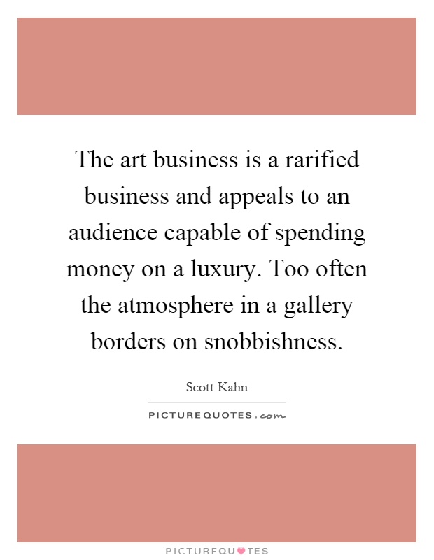 The art business is a rarified business and appeals to an audience capable of spending money on a luxury. Too often the atmosphere in a gallery borders on snobbishness Picture Quote #1