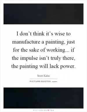 I don’t think it’s wise to manufacture a painting, just for the sake of working... if the impulse isn’t truly there, the painting will lack power Picture Quote #1