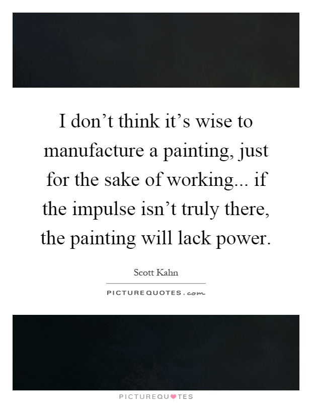 I don't think it's wise to manufacture a painting, just for the sake of working... if the impulse isn't truly there, the painting will lack power Picture Quote #1