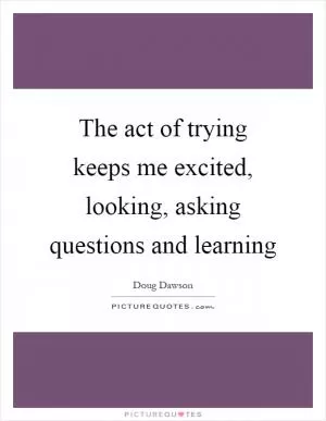 The act of trying keeps me excited, looking, asking questions and learning Picture Quote #1