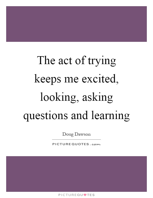 The act of trying keeps me excited, looking, asking questions and learning Picture Quote #1