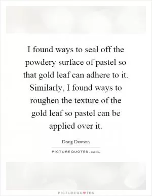 I found ways to seal off the powdery surface of pastel so that gold leaf can adhere to it. Similarly, I found ways to roughen the texture of the gold leaf so pastel can be applied over it Picture Quote #1