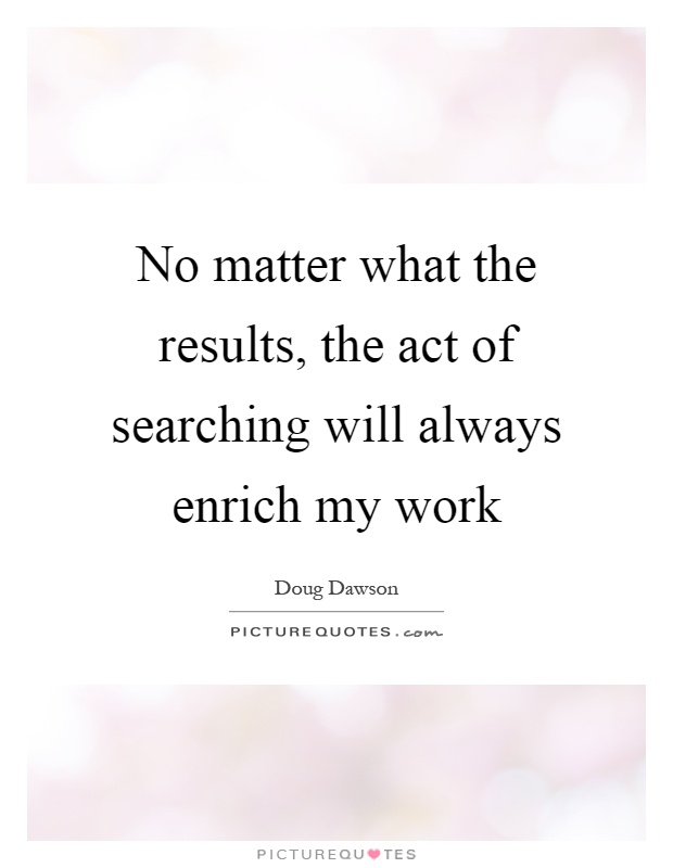 No matter what the results, the act of searching will always enrich my work Picture Quote #1