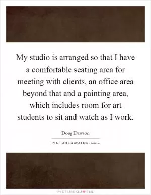 My studio is arranged so that I have a comfortable seating area for meeting with clients, an office area beyond that and a painting area, which includes room for art students to sit and watch as I work Picture Quote #1