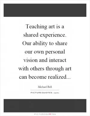 Teaching art is a shared experience. Our ability to share our own personal vision and interact with others through art can become realized Picture Quote #1