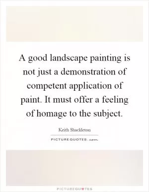 A good landscape painting is not just a demonstration of competent application of paint. It must offer a feeling of homage to the subject Picture Quote #1