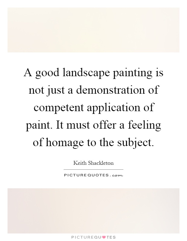 A good landscape painting is not just a demonstration of competent application of paint. It must offer a feeling of homage to the subject Picture Quote #1