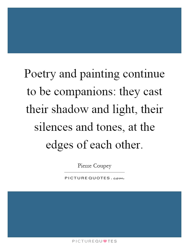 Poetry and painting continue to be companions: they cast their shadow and light, their silences and tones, at the edges of each other Picture Quote #1