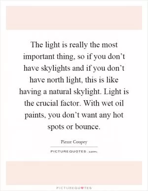 The light is really the most important thing, so if you don’t have skylights and if you don’t have north light, this is like having a natural skylight. Light is the crucial factor. With wet oil paints, you don’t want any hot spots or bounce Picture Quote #1