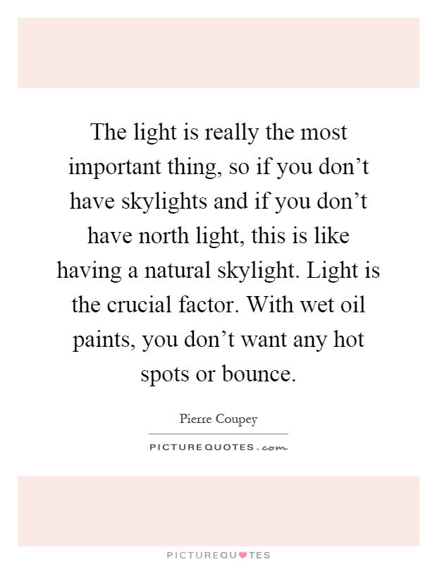 The light is really the most important thing, so if you don't have skylights and if you don't have north light, this is like having a natural skylight. Light is the crucial factor. With wet oil paints, you don't want any hot spots or bounce Picture Quote #1