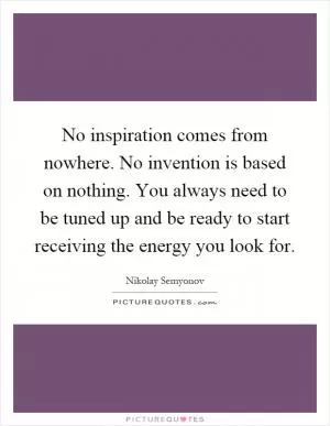 No inspiration comes from nowhere. No invention is based on nothing. You always need to be tuned up and be ready to start receiving the energy you look for Picture Quote #1