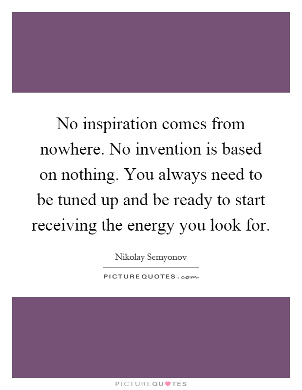 No inspiration comes from nowhere. No invention is based on nothing. You always need to be tuned up and be ready to start receiving the energy you look for Picture Quote #1