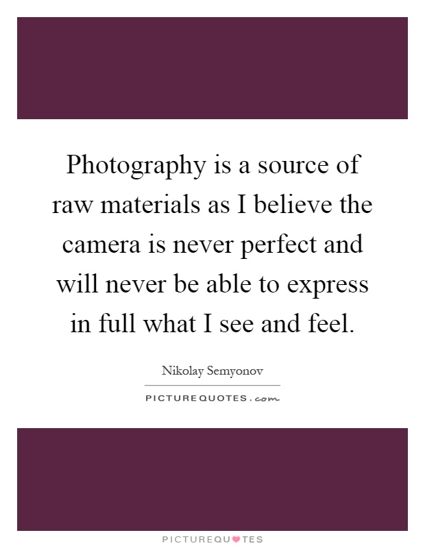 Photography is a source of raw materials as I believe the camera is never perfect and will never be able to express in full what I see and feel Picture Quote #1