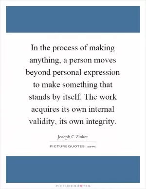 In the process of making anything, a person moves beyond personal expression to make something that stands by itself. The work acquires its own internal validity, its own integrity Picture Quote #1
