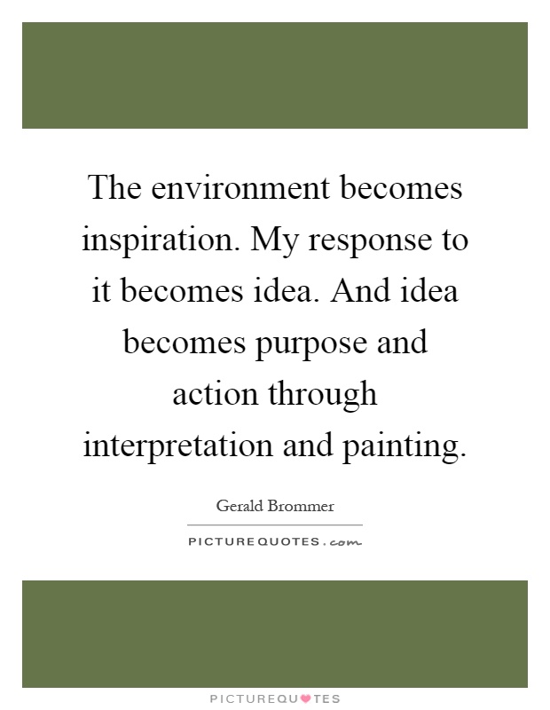 The environment becomes inspiration. My response to it becomes idea. And idea becomes purpose and action through interpretation and painting Picture Quote #1