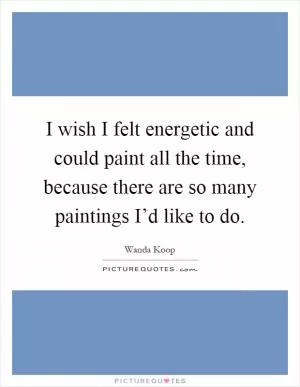 I wish I felt energetic and could paint all the time, because there are so many paintings I’d like to do Picture Quote #1