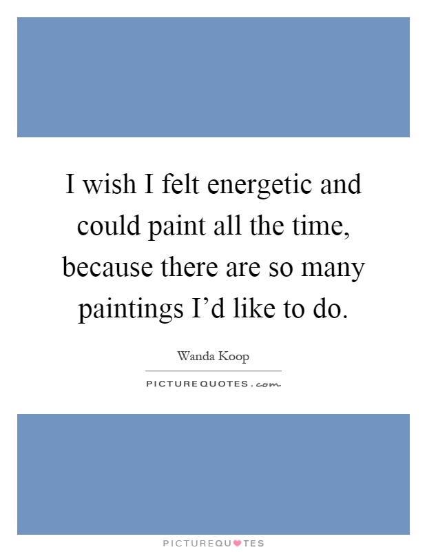 I wish I felt energetic and could paint all the time, because there are so many paintings I'd like to do Picture Quote #1